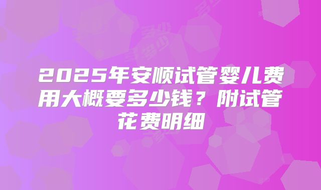 2025年安顺试管婴儿费用大概要多少钱?附试管花费明细