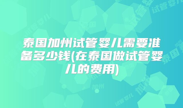 泰国加州试管婴儿需要准备多少钱(在泰国做试管婴儿的费用)