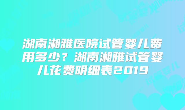 湖南湘雅医院试管婴儿费用多少？湖南湘雅试管婴儿花费明细表2019