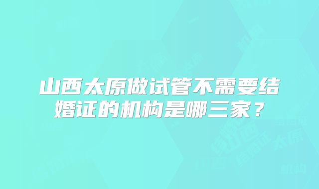 山西太原做试管不需要结婚证的机构是哪三家？
