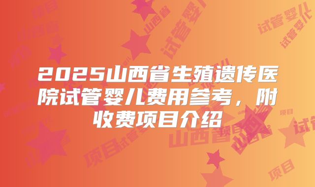 2025山西省生殖遗传医院试管婴儿费用参考，附收费项目介绍