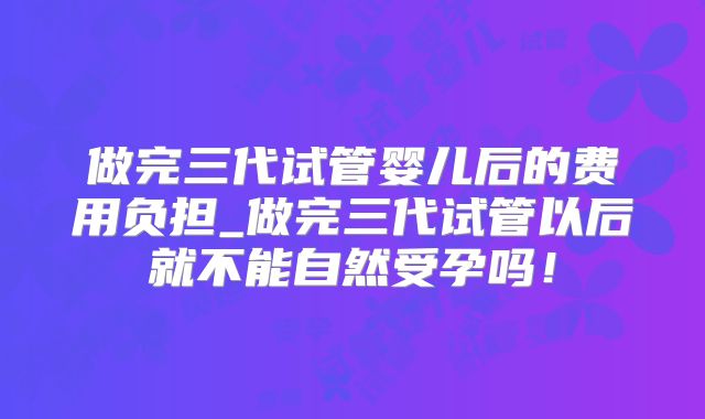 做完三代试管婴儿后的费用负担_做完三代试管以后就不能自然受孕吗！