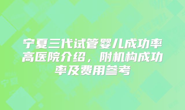 宁夏三代试管婴儿成功率高医院介绍，附机构成功率及费用参考
