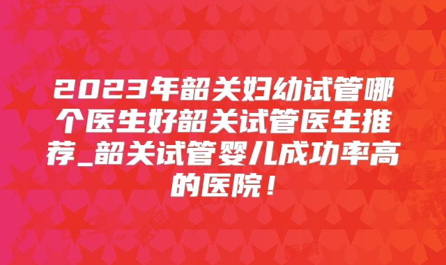 2023年韶关妇幼试管哪个医生好韶关试管医生推荐_韶关试管婴儿成功率高的医院!