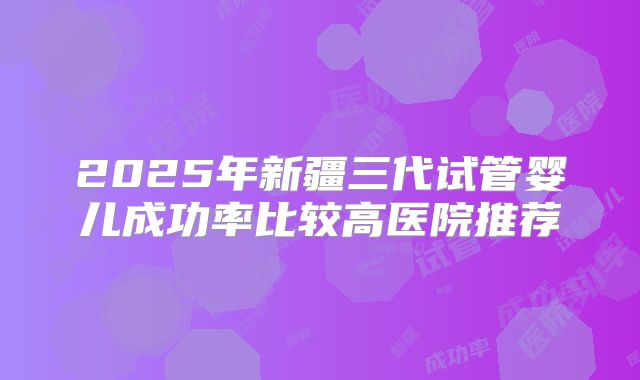2025年新疆三代试管婴儿成功率比较高医院推荐