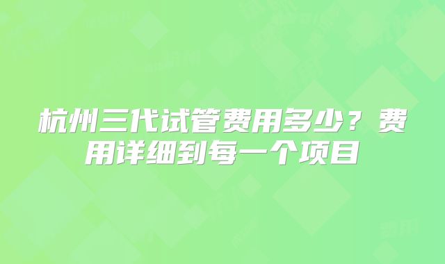 杭州三代试管费用多少？费用详细到每一个项目