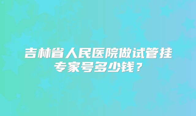 吉林省人民医院做试管挂专家号多少钱？