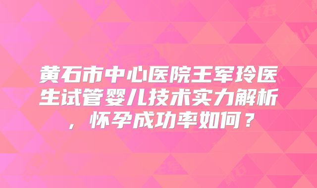 黄石市中心医院王军玲医生试管婴儿技术实力解析，怀孕成功率如何？