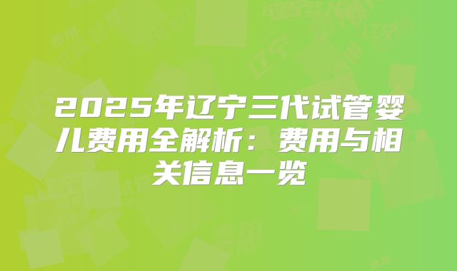 2025年辽宁三代试管婴儿费用全解析：费用与相关信息一览