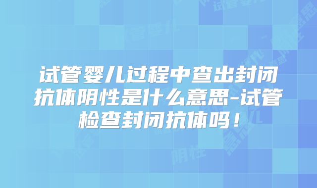 试管婴儿过程中查出封闭抗体阴性是什么意思-试管检查封闭抗体吗！