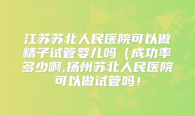 江苏苏北人民医院可以做精子试管婴儿吗(成功率多少啊,扬州苏北人民医院可以做试管吗!