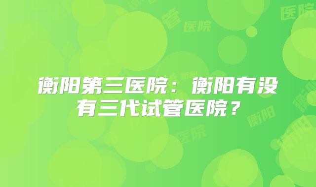衡阳第三医院：衡阳有没有三代试管医院？