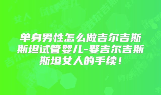 单身男性怎么做吉尔吉斯斯坦试管婴儿-娶吉尔吉斯斯坦女人的手续！