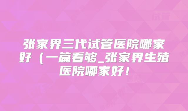 张家界三代试管医院哪家好（一篇看够_张家界生殖医院哪家好！