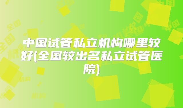 中国试管私立机构哪里较好(全国较出名私立试管医院)