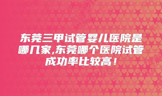 东莞三甲试管婴儿医院是哪几家,东莞哪个医院试管成功率比较高！