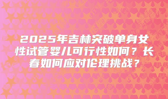 2025年吉林突破单身女性试管婴儿可行性如何？长春如何应对伦理挑战？