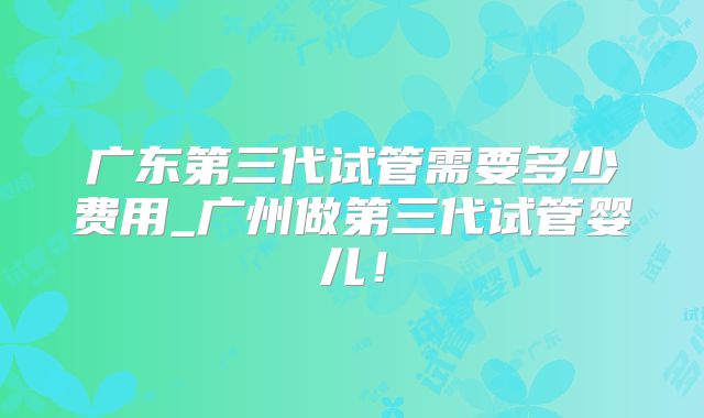 广东第三代试管需要多少费用_广州做第三代试管婴儿！