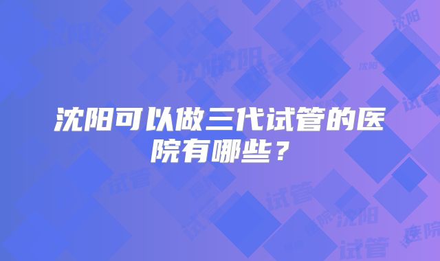 沈阳可以做三代试管的医院有哪些？
