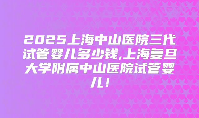 2025上海中山医院三代试管婴儿多少钱,上海复旦大学附属中山医院试管婴儿!