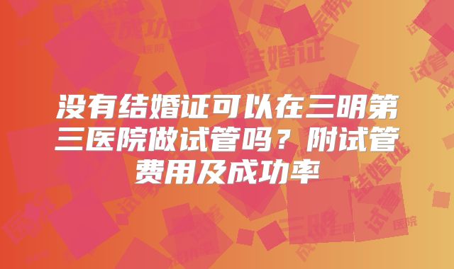 没有结婚证可以在三明第三医院做试管吗？附试管费用及成功率