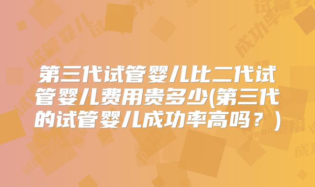 第三代试管婴儿比二代试管婴儿费用贵多少(第三代的试管婴儿成功率高吗？)
