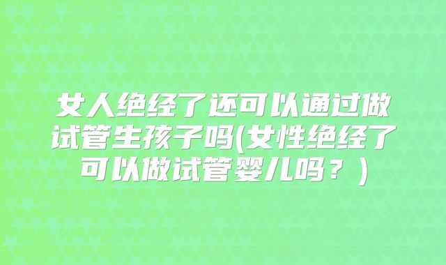 女人绝经了还可以通过做试管生孩子吗(女性绝经了可以做试管婴儿吗？)
