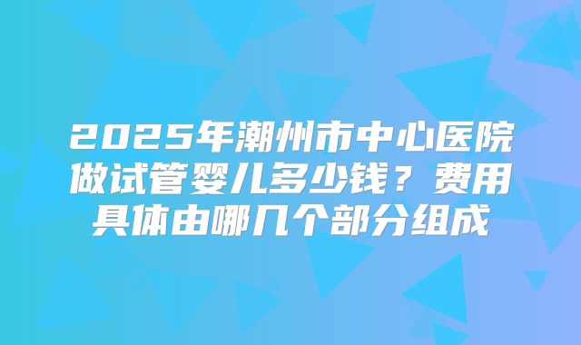 2025年潮州市中心医院做试管婴儿多少钱?费用具体由哪几个部分组成