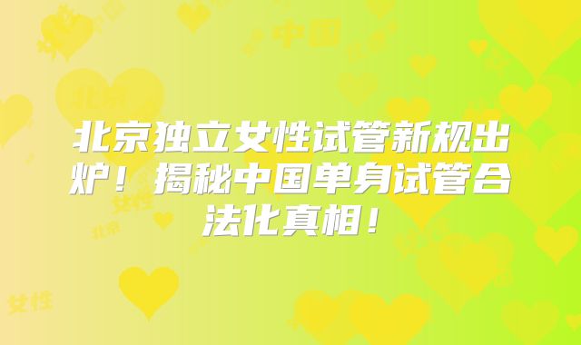 北京独立女性试管新规出炉！揭秘中国单身试管合法化真相！