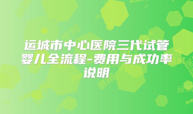 运城市中心医院三代试管婴儿全流程-费用与成功率说明