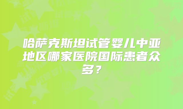 哈萨克斯坦试管婴儿中亚地区哪家医院国际患者众多？