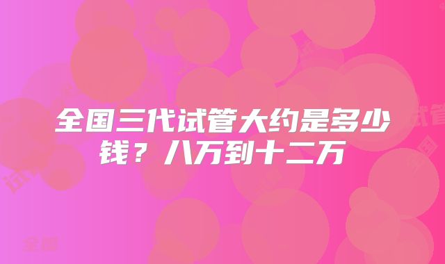 全国三代试管大约是多少钱？八万到十二万
