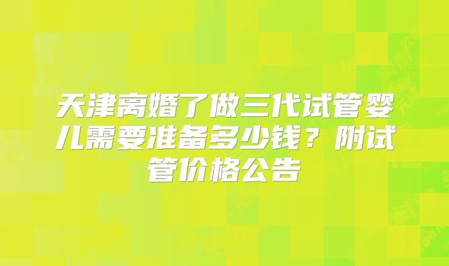 天津离婚了做三代试管婴儿需要准备多少钱？附试管价格公告
