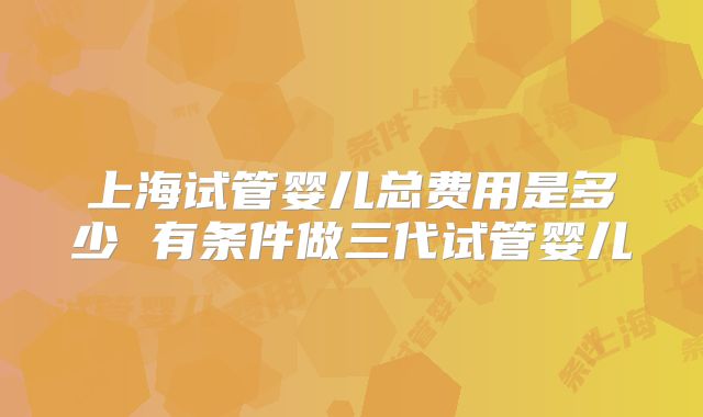 上海试管婴儿总费用是多少 有条件做三代试管婴儿