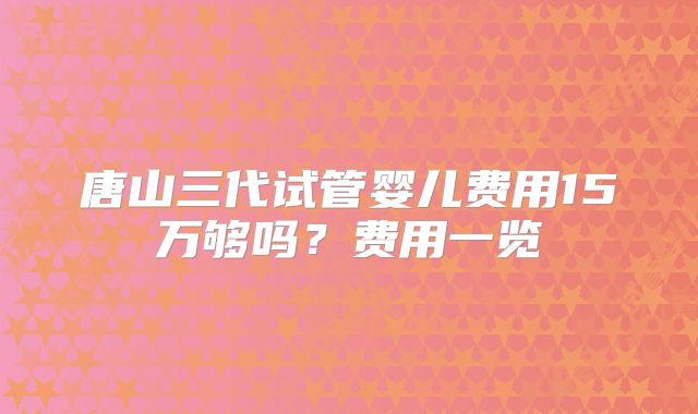 唐山三代试管婴儿费用15万够吗？费用一览