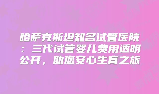 哈萨克斯坦知名试管医院：三代试管婴儿费用透明公开，助您安心生育之旅