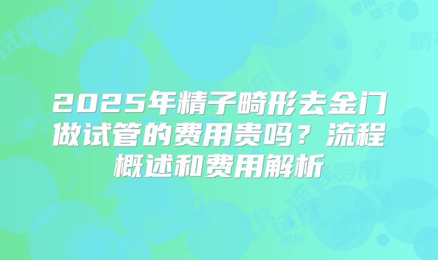 2025年精子畸形去金门做试管的费用贵吗？流程概述和费用解析