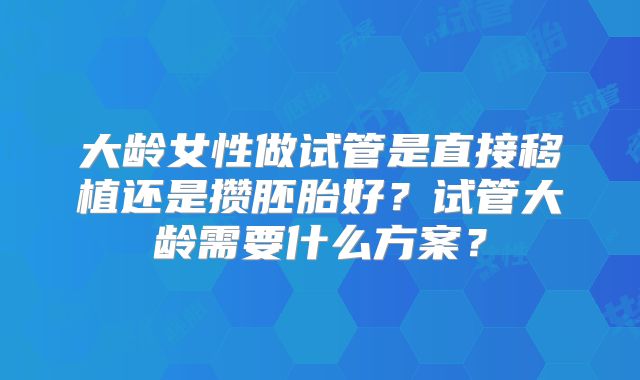 大龄女性做试管是直接移植还是攒胚胎好？试管大龄需要什么方案？