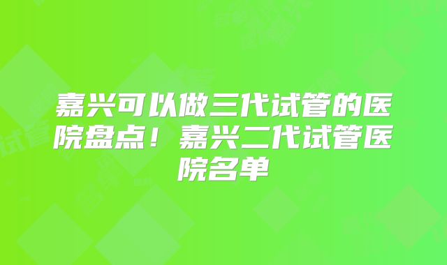 嘉兴可以做三代试管的医院盘点！嘉兴二代试管医院名单