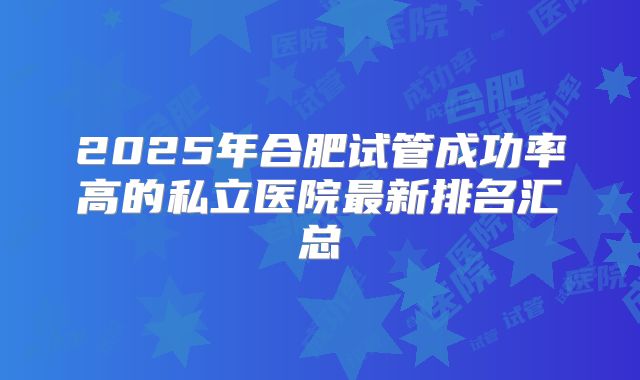 2025年合肥试管成功率高的私立医院最新排名汇总