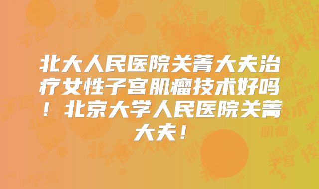北大人民医院关菁大夫治疗女性子宫肌瘤技术好吗！北京大学人民医院关菁大夫！