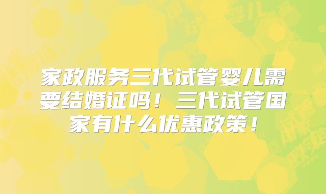家政服务三代试管婴儿需要结婚证吗!三代试管国家有什么优惠政策!