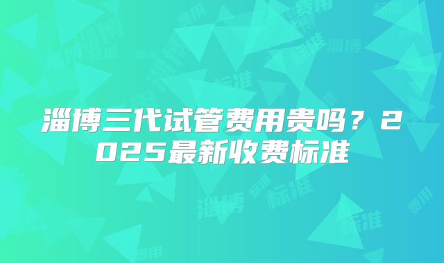 淄博三代试管费用贵吗?2025最新收费标准