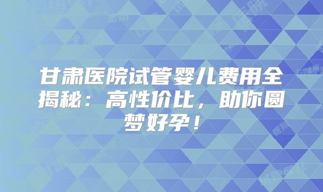 甘肃医院试管婴儿费用全揭秘：高性价比，助你圆梦好孕！