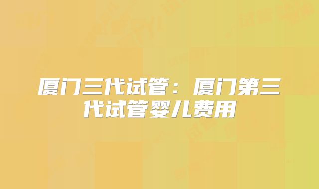 厦门三代试管：厦门第三代试管婴儿费用