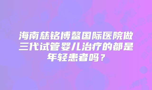海南慈铭博鳌国际医院做三代试管婴儿治疗的都是年轻患者吗？