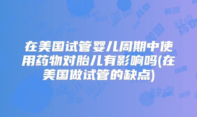 在美国试管婴儿周期中使用药物对胎儿有影响吗(在美国做试管的缺点)