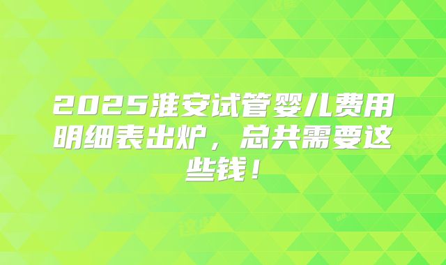 2025淮安试管婴儿费用明细表出炉，总共需要这些钱！