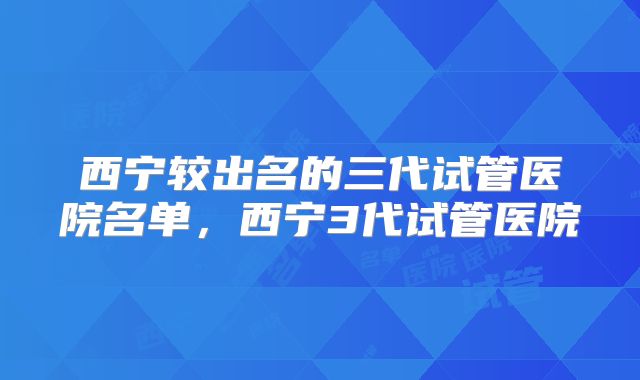 西宁较出名的三代试管医院名单，西宁3代试管医院