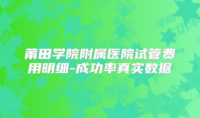莆田学院附属医院试管费用明细-成功率真实数据